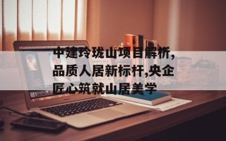 中建玲珑山项目解析,品质人居新标杆,央企匠心筑就山居美学