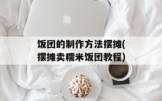 饭团的制作方法摆摊(摆摊卖糯米饭团教程)