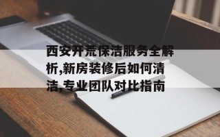 西安开荒保洁服务全解析,新房装修后如何清洁,专业团队对比指南