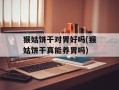 猴姑饼干对胃好吗(猴姑饼干真能养胃吗)