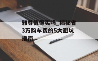雅尊值得买吗_揭秘省3万购车费的5大避坑指南