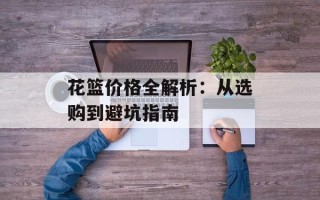 花篮价格全解析：从选购到避坑指南
