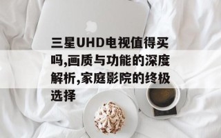 三星UHD电视值得买吗,画质与功能的深度解析,家庭影院的终极选择