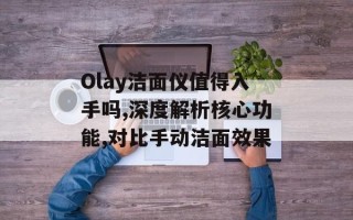 Olay洁面仪值得入手吗,深度解析核心功能,对比手动洁面效果