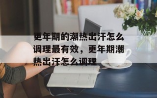 更年期的潮热出汗怎么调理最有效，更年期潮热出汗怎么调理