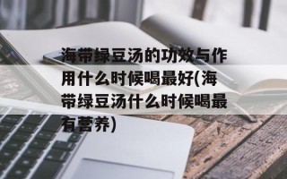 海带绿豆汤的功效与作用什么时候喝最好(海带绿豆汤什么时候喝最有营养)