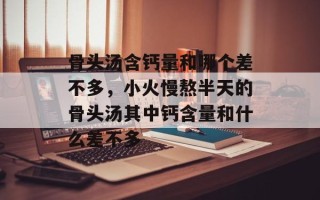 骨头汤含钙量和哪个差不多，小火慢熬半天的骨头汤其中钙含量和什么差不多