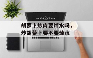 胡萝卜炒肉要焯水吗，炒胡萝卜要不要焯水