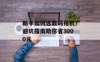 新手如何选数码相机？避坑指南助你省3000元