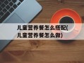 儿童营养餐怎么搭配(儿童营养餐怎么做)