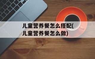儿童营养餐怎么搭配(儿童营养餐怎么做)