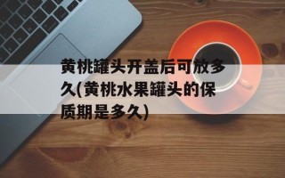 黄桃罐头开盖后可放多久(黄桃水果罐头的保质期是多久)