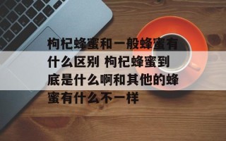 枸杞蜂蜜和一般蜂蜜有什么区别 枸杞蜂蜜到底是什么啊和其他的蜂蜜有什么不一样