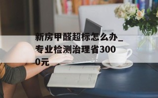 新房甲醛超标怎么办_专业检测治理省3000元