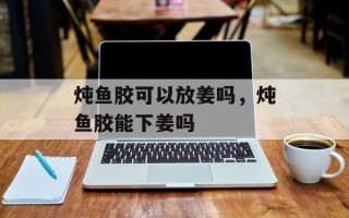 炖鱼胶可以放姜吗，炖鱼胶能下姜吗
