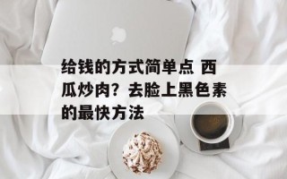 给钱的方式简单点 西瓜炒肉？去脸上黑色素的最快方法