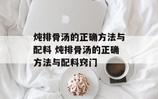 炖排骨汤的正确 *** 与配料 炖排骨汤的正确 *** 与配料窍门
