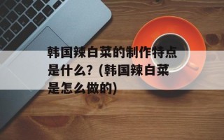 韩国辣白菜的制作特点是什么？(韩国辣白菜是怎么做的)