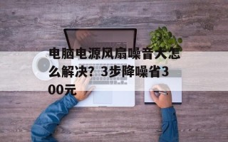 电脑电源风扇噪音大怎么解决？3步降噪省300元