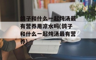 鸽子和什么一起炖汤最有营养用凉水吗(鸽子和什么一起炖汤最有营养)