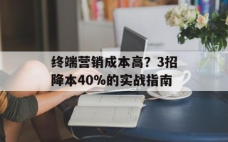 终端营销成本高？3招降本40%的实战指南