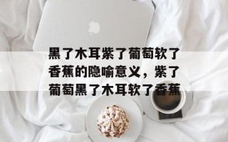 黑了木耳紫了葡萄软了香蕉的隐喻意义，紫了葡萄黑了木耳软了香蕉