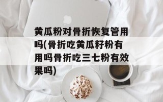 黄瓜粉对骨折恢复管用吗(骨折吃黄瓜籽粉有用吗骨折吃三七粉有效果吗)