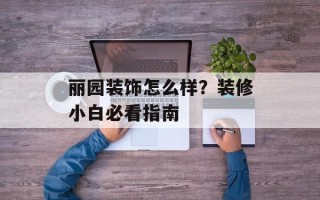 丽园装饰怎么样？装修小白必看指南