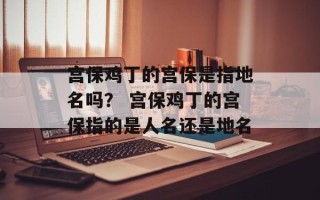 宫保鸡丁的宫保是指地名吗？ 宫保鸡丁的宫保指的是人名还是地名