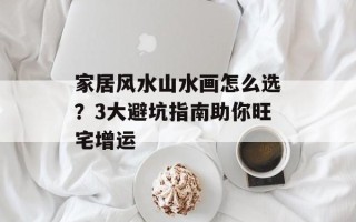 家居风水山水画怎么选？3大避坑指南助你旺宅增运