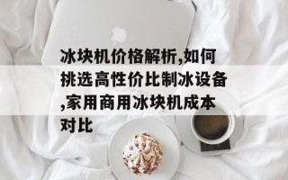 冰块机价格解析,如何挑选高性价比制冰设备,家用商用冰块机成本对比