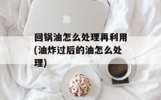 回锅油怎么处理再利用(油炸过后的油怎么处理)