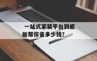  一站式家装平台到底能帮你省多少钱？