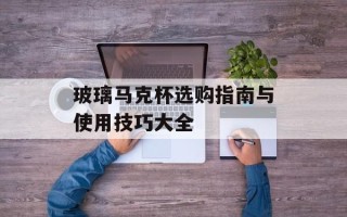 玻璃马克杯选购指南与使用技巧大全