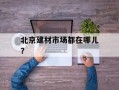 北京建材市场都在哪儿？