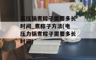高压锅煮粽子需要多长时间_煮粽子方法(电压力锅煮粽子需要多长时间)