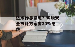 热水器总漏电？帅康安全节能方案省30%电费