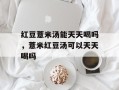 红豆薏米汤能天天喝吗，薏米红豆汤可以天天喝吗