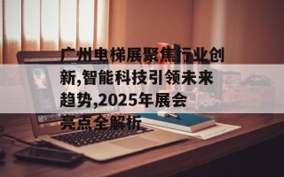 广州电梯展聚焦行业创新,智能科技引领未来趋势,2025年展会亮点全解析
