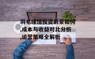 羽毛球馆投资前景如何,成本与收益对比分析,运营策略全解析