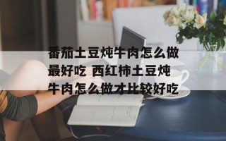 番茄土豆炖牛肉怎么做最好吃 西红柿土豆炖牛肉怎么做才比较好吃