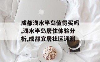成都浅水半岛值得买吗,浅水半岛居住体验分析,成都宜居社区评测