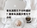 骨头汤熬几个小时最好？猪骨头汤最少煮几个小时
