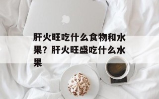 肝火旺吃什么食物和水果？肝火旺盛吃什么水果