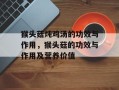 猴头菇炖鸡汤的功效与作用，猴头菇的功效与作用及营养价值