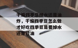 干煸四季豆焯水还是油炸，干煸四季豆怎么做才好吃四季豆是要焯水还是过油