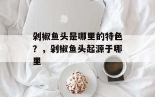 剁椒鱼头是哪里的特色？，剁椒鱼头起源于哪里