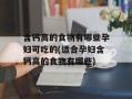 含钙高的食物有哪些孕妇可吃的(适合孕妇含钙高的食物有哪些)