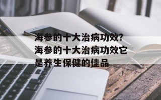 海参的十大治病功效？海参的十大治病功效它是养生保健的佳品