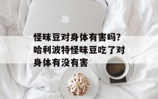 怪味豆对身体有害吗？哈利波特怪味豆吃了对身体有没有害